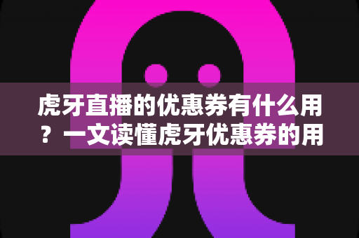 虎牙直播的优惠券有什么用？一文读懂虎牙优惠券的用途、获取方式与使用技巧