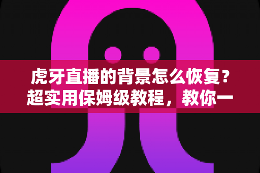虎牙直播的背景怎么恢复？超实用保姆级教程，教你一键找回默认界面与直播间背景