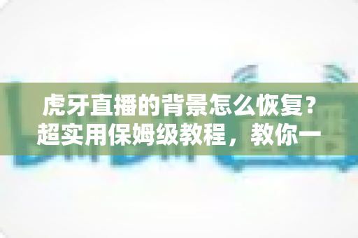 虎牙直播的背景怎么恢复？超实用保姆级教程，教你一键找回默认界面与直播间背景