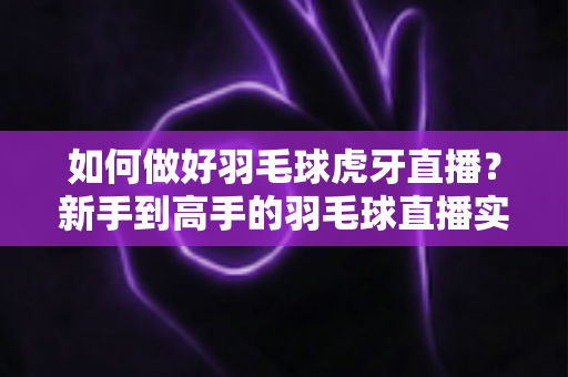如何做好羽毛球虎牙直播？新手到高手的羽毛球直播实战指南