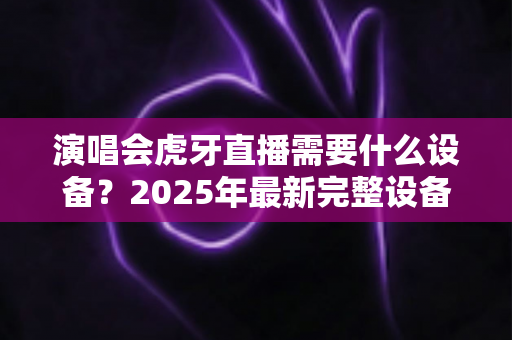 演唱会虎牙直播需要什么设备？2025年最新完整设备清单与实战攻略大全