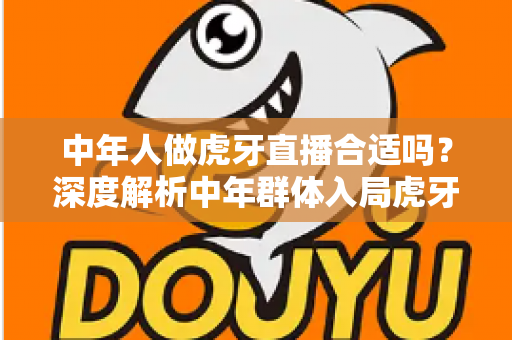 中年人做虎牙直播合适吗?深度解析中年群体入局虎牙直播的机遇、挑战与实战指南 中年人做虎牙直播合适吗?深度解析中年群体入局虎牙直播的机遇、挑战与实战指南