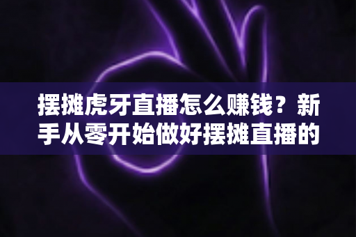 摆摊虎牙直播怎么赚钱？新手从零开始做好摆摊直播的完整变现指南