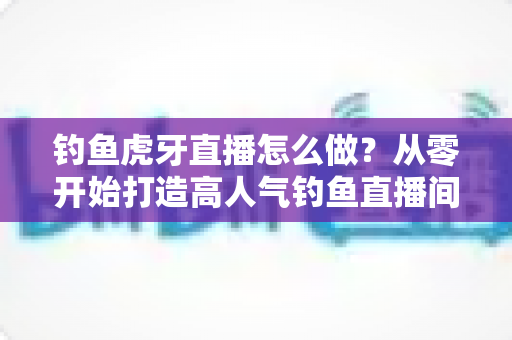 钓鱼虎牙直播怎么做?从零开始打造高人气钓鱼直播间的完整实操指南 钓鱼虎牙直播怎么做?从零开始打造高人气钓鱼直播间的完整实操指南
