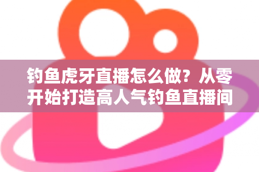 钓鱼虎牙直播怎么做?从零开始打造高人气钓鱼直播间的完整实操指南 钓鱼虎牙直播怎么做?从零开始打造高人气钓鱼直播间的完整实操指南