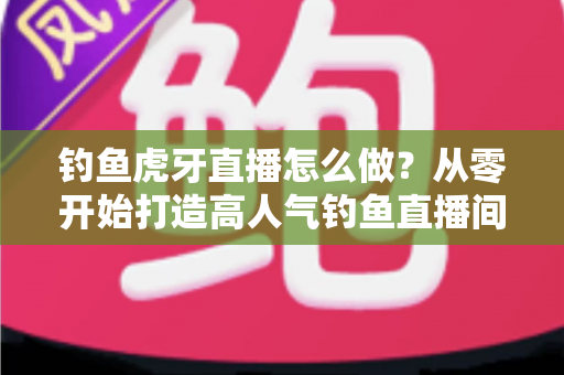 钓鱼虎牙直播怎么做？从零开始打造高人气钓鱼直播间的完整实操指南