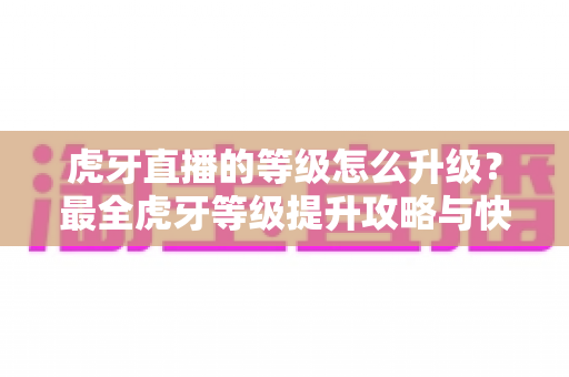 虎牙直播的等级怎么升级？最全虎牙等级提升攻略与快速升级技巧分享