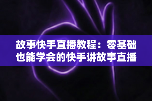 故事快手直播教程：零基础也能学会的快手讲故事直播全流程实战指南