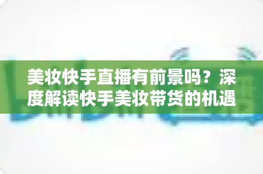 美妆快手直播有前景吗？深度解读快手美妆带货的机遇、挑战与破局之道