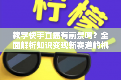 教学快手直播有前景吗?全面解析知识变现新赛道的机遇、挑战与实战指南 教学快手直播有前景吗?全面解析知识变现新赛道的机遇、挑战与实战指南