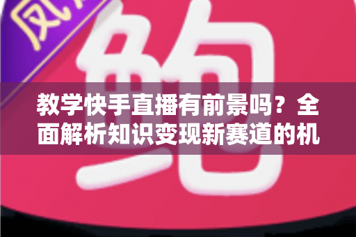 教学快手直播有前景吗？全面解析知识变现新赛道的机遇、挑战与实战指南