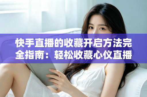 快手直播的收藏开启方法完全指南：轻松收藏心仪直播间，精彩内容永不错过