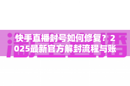 快手直播封号如何修复?2025最新官方解封流程与账号自救全攻略 快手直播封号如何修复?2025最新官方解封流程与账号自救全攻略