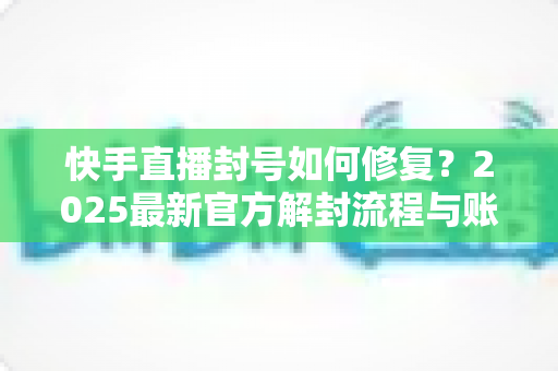 快手直播封号如何修复？2025最新官方解封流程与账号自救全攻略