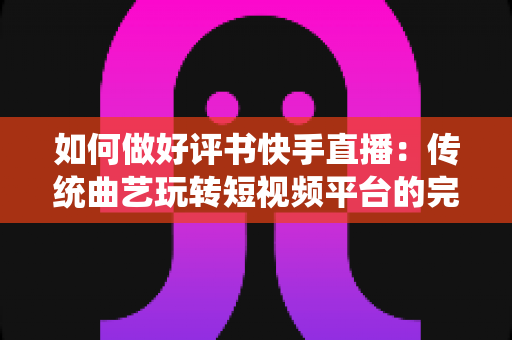 如何做好评书快手直播：传统曲艺玩转短视频平台的完整实战攻略