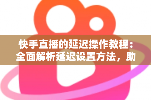 快手直播的延迟操作教程：全面解析延迟设置方法，助你轻松保护隐私、提升直播体验