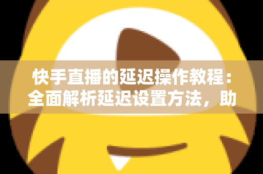 快手直播的延迟操作教程：全面解析延迟设置方法，助你轻松保护隐私、提升直播体验