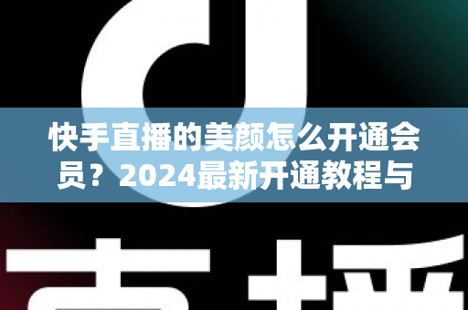 快手直播的美颜怎么开通会员？2024最新开通教程与常见问题全解析