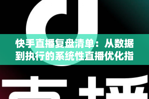 快手直播复盘清单：从数据到执行的系统性直播优化指南