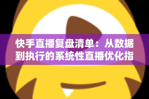 快手直播复盘清单：从数据到执行的系统性直播优化指南