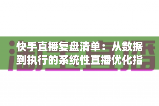 快手直播复盘清单：从数据到执行的系统性直播优化指南