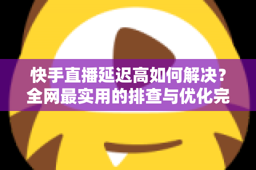快手直播延迟高如何解决?全网最实用的排查与优化完整指南 快手直播延迟高如何解决?全网最实用的排查与优化完整指南