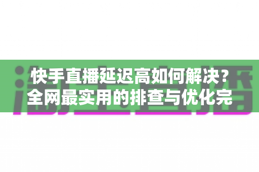 快手直播延迟高如何解决?全网最实用的排查与优化完整指南 快手直播延迟高如何解决?全网最实用的排查与优化完整指南
