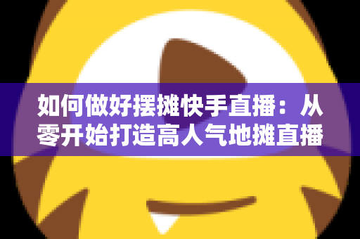 如何做好摆摊快手直播：从零开始打造高人气地摊直播的实战指南