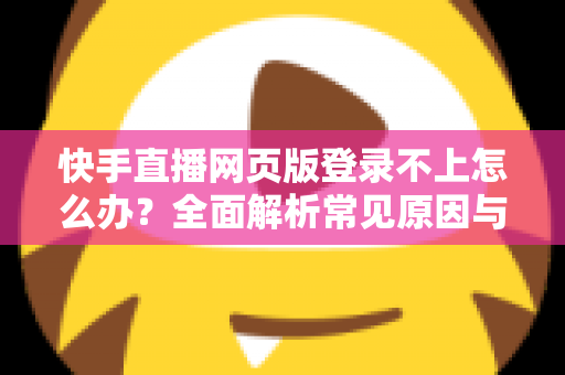 快手直播网页版登录不上怎么办？全面解析常见原因与实用解决方法
