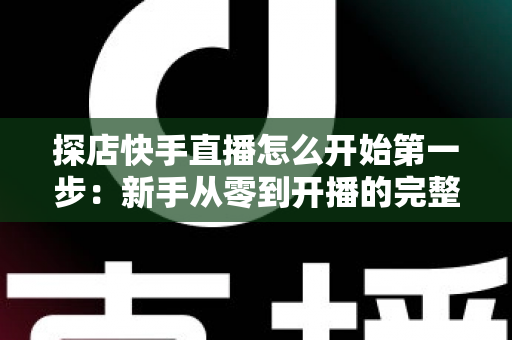 探店快手直播怎么开始第一步：新手从零到开播的完整实战指南