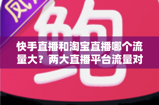 快手直播和淘宝直播哪个流量大？两大直播平台流量对比全解析与运营选择指南
