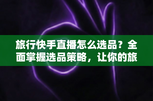 旅行快手直播怎么选品？全面掌握选品策略，让你的旅行直播间销量翻倍