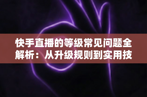 快手直播的等级常见问题全解析：从升级规则到实用技巧，一文读懂等级体系