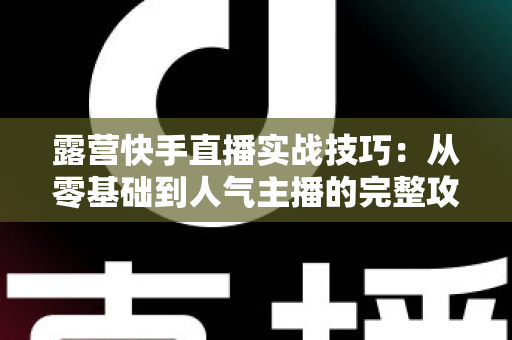 露营快手直播实战技巧:从零基础到人气主播的完整攻略,助你轻松涨粉变现 露营快手直播实战技巧:从零基础到人气主播的完整攻略,助你轻松涨粉变现