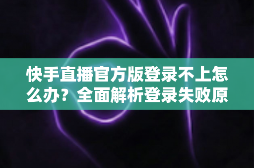 快手直播官方版登录不上怎么办？全面解析登录失败原因与高效解决方法指南