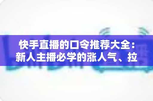 快手直播的口令推荐大全：新人主播必学的涨人气、拉互动话术指南