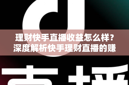 理财快手直播收益怎么样？深度解析快手理财直播的赚钱模式与真实收入水平