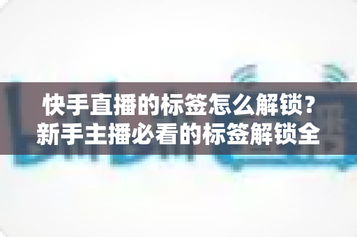 快手直播的标签怎么解锁？新手主播必看的标签解锁全攻略与运营秘籍