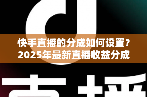 快手直播的分成如何设置?2025年最新直播收益分成规则与操作全攻略解析 快手直播的分成如何设置?2025年最新直播收益分成规则与操作全攻略解析