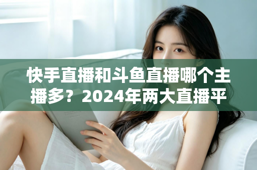 快手直播和斗鱼直播哪个主播多？2024年两大直播平台主播规模与生态全面对比解析
