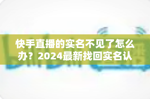 快手直播的实名不见了怎么办?2024最新找回实名认证的完整攻略与实用技巧 快手直播的实名不见了怎么办?2024最新找回实名认证的完整攻略与实用技巧