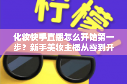 化妆快手直播怎么开始第一步?新手美妆主播从零到开播的完整实战指南 化妆快手直播怎么开始第一步?新手美妆主播从零到开播的完整实战指南
