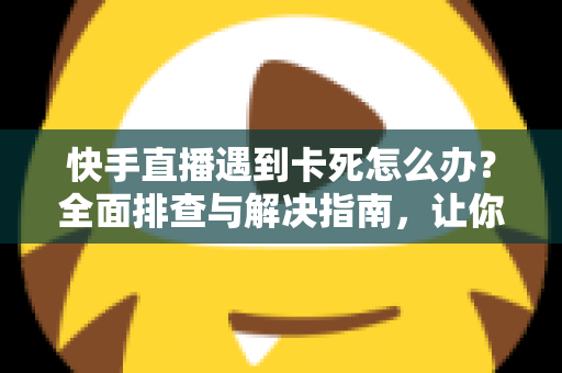 快手直播遇到卡死怎么办？全面排查与解决指南，让你直播流畅不中断