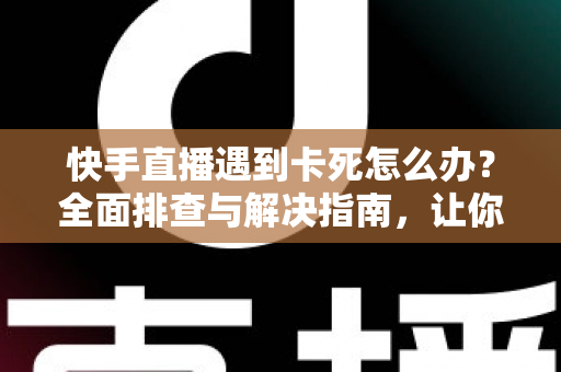 快手直播遇到卡死怎么办？全面排查与解决指南，让你直播流畅不中断