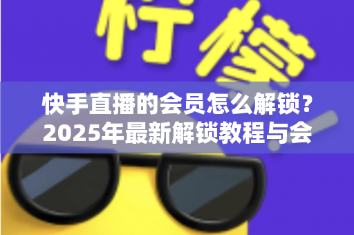快手直播的会员怎么解锁?2025年最新解锁教程与会员权益详解 快手直播的会员怎么解锁?2025年最新解锁教程与会员权益详解