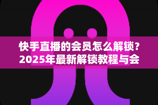 快手直播的会员怎么解锁?2025年最新解锁教程与会员权益详解 快手直播的会员怎么解锁?2025年最新解锁教程与会员权益详解