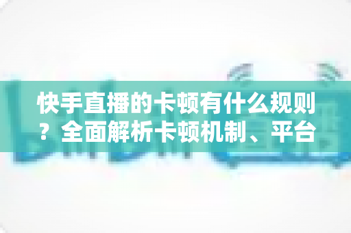 快手直播的卡顿有什么规则？全面解析卡顿机制、平台判定逻辑与实用优化方案