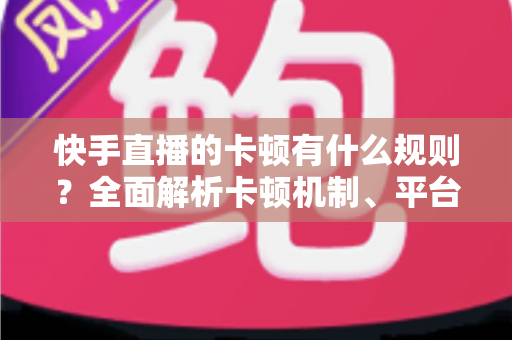 快手直播的卡顿有什么规则？全面解析卡顿机制、平台判定逻辑与实用优化方案