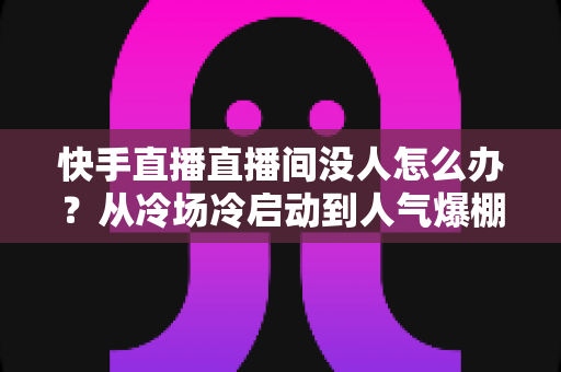 快手直播直播间没人怎么办？从冷场冷启动到人气爆棚的直播间运营实战全攻略