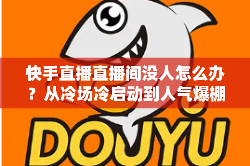 快手直播直播间没人怎么办？从冷场冷启动到人气爆棚的直播间运营实战全攻略